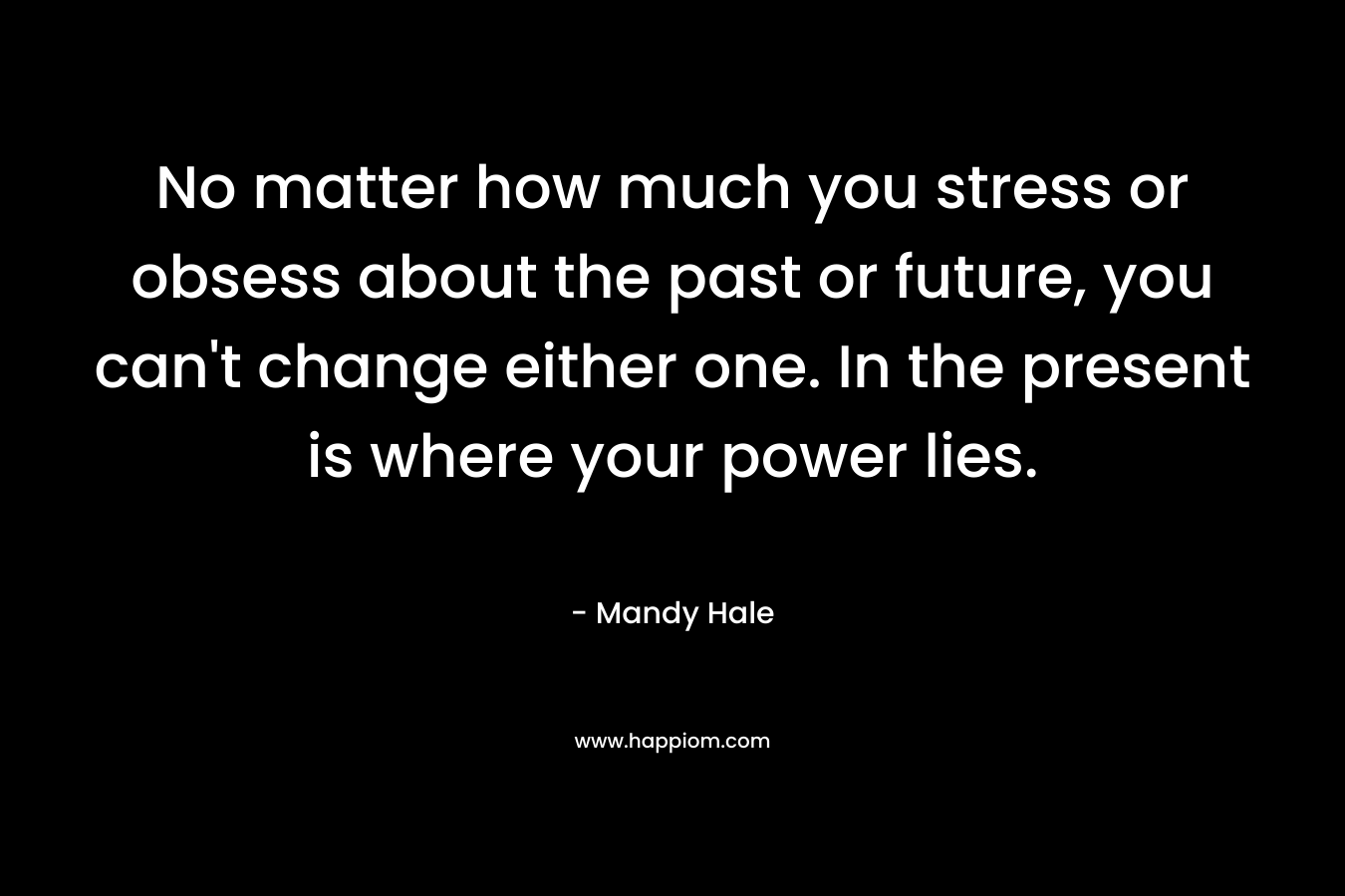 No matter how much you stress or obsess about the past or future, you can't change either one. In the present is where your power lies.