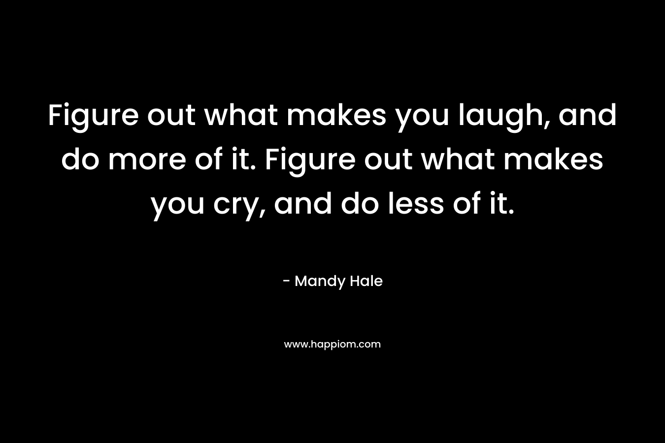 Figure out what makes you laugh, and do more of it. Figure out what makes you cry, and do less of it.