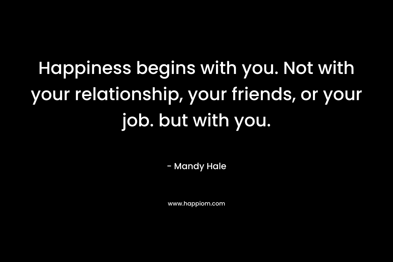 Happiness begins with you. Not with your relationship, your friends, or your job. but with you.