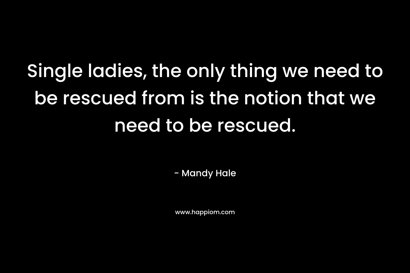 Single ladies, the only thing we need to be rescued from is the notion that we need to be rescued. – Mandy Hale
