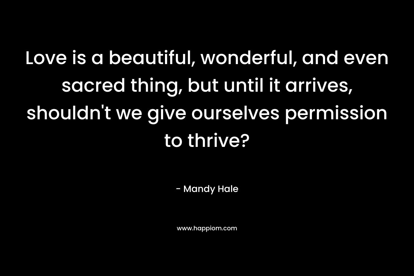 Love is a beautiful, wonderful, and even sacred thing, but until it arrives, shouldn’t we give ourselves permission to thrive? – Mandy Hale