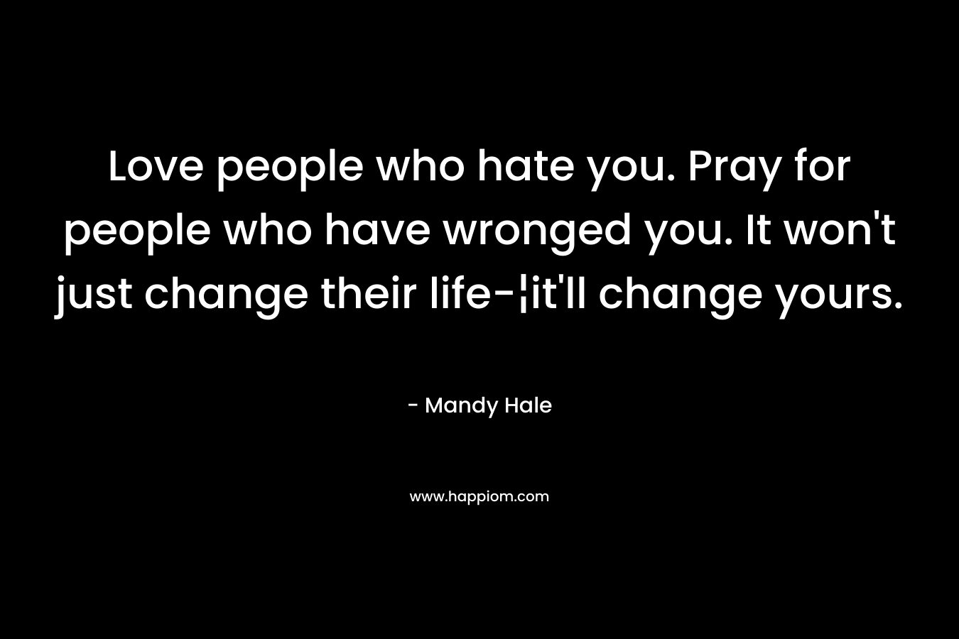 Love people who hate you. Pray for people who have wronged you. It won’t just change their life-¦it’ll change yours. – Mandy Hale