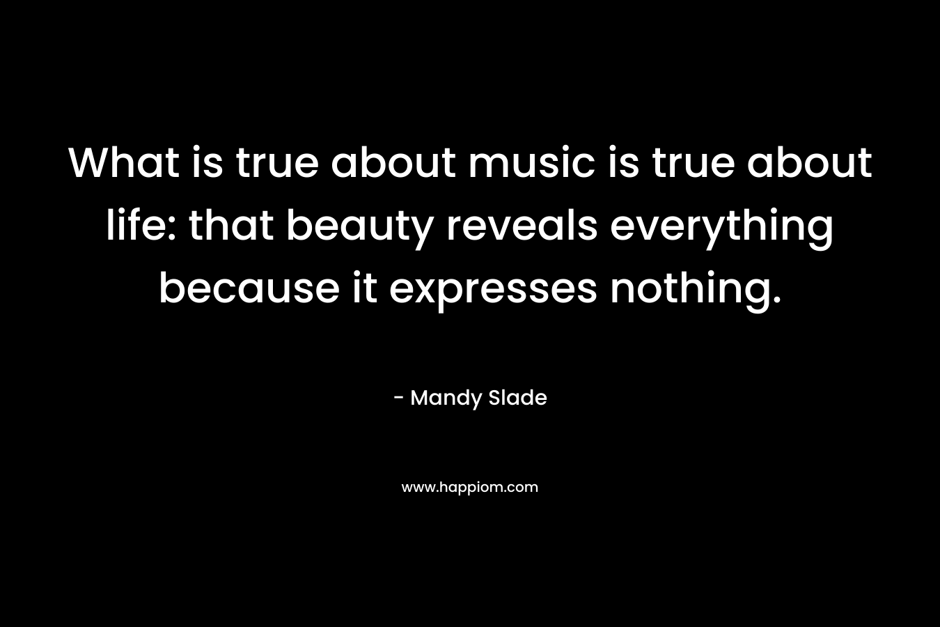 What is true about music is true about life: that beauty reveals everything because it expresses nothing.