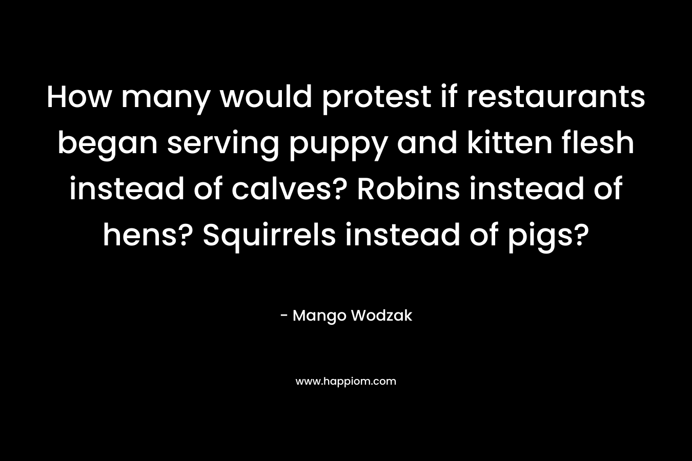 How many would protest if restaurants began serving puppy and kitten flesh instead of calves? Robins instead of hens? Squirrels instead of pigs?