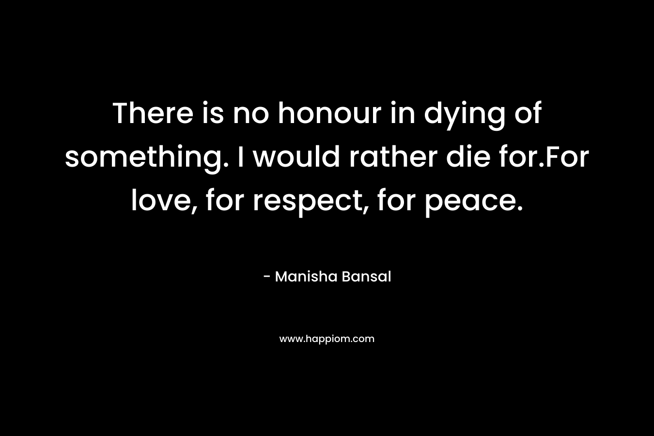 There is no honour in dying of something. I would rather die for.For love, for respect, for peace.