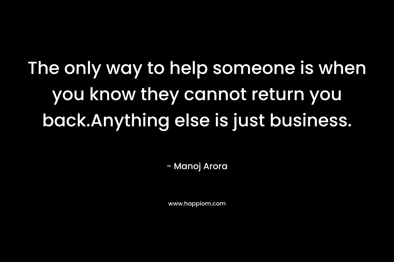 The only way to help someone is when you know they cannot return you back.Anything else is just business.