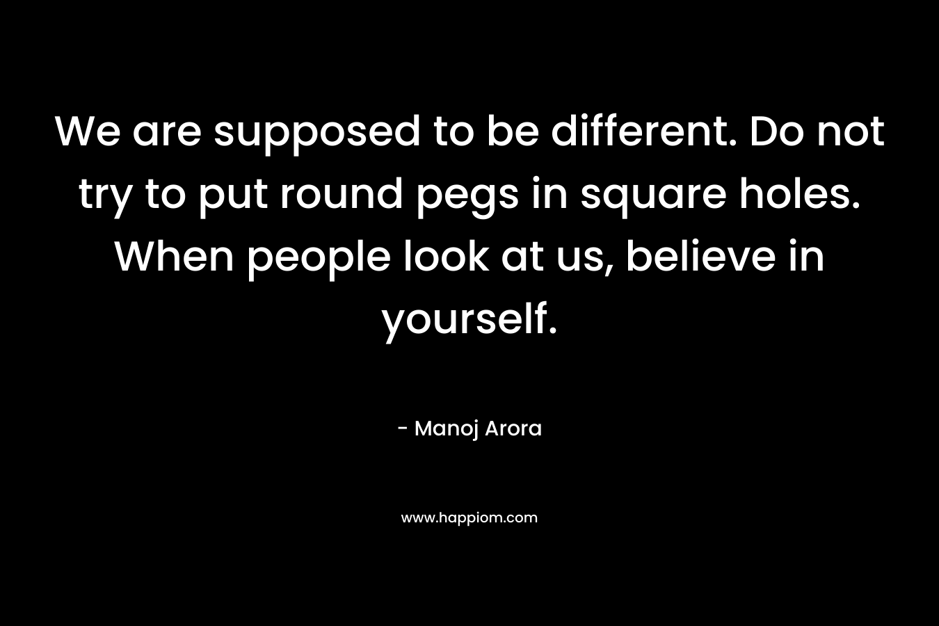 We are supposed to be different. Do not try to put round pegs in square holes. When people look at us, believe in yourself.