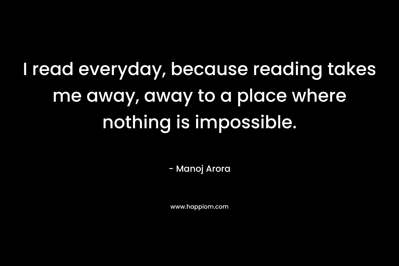 I read everyday, because reading takes me away, away to a place where nothing is impossible. – Manoj Arora
