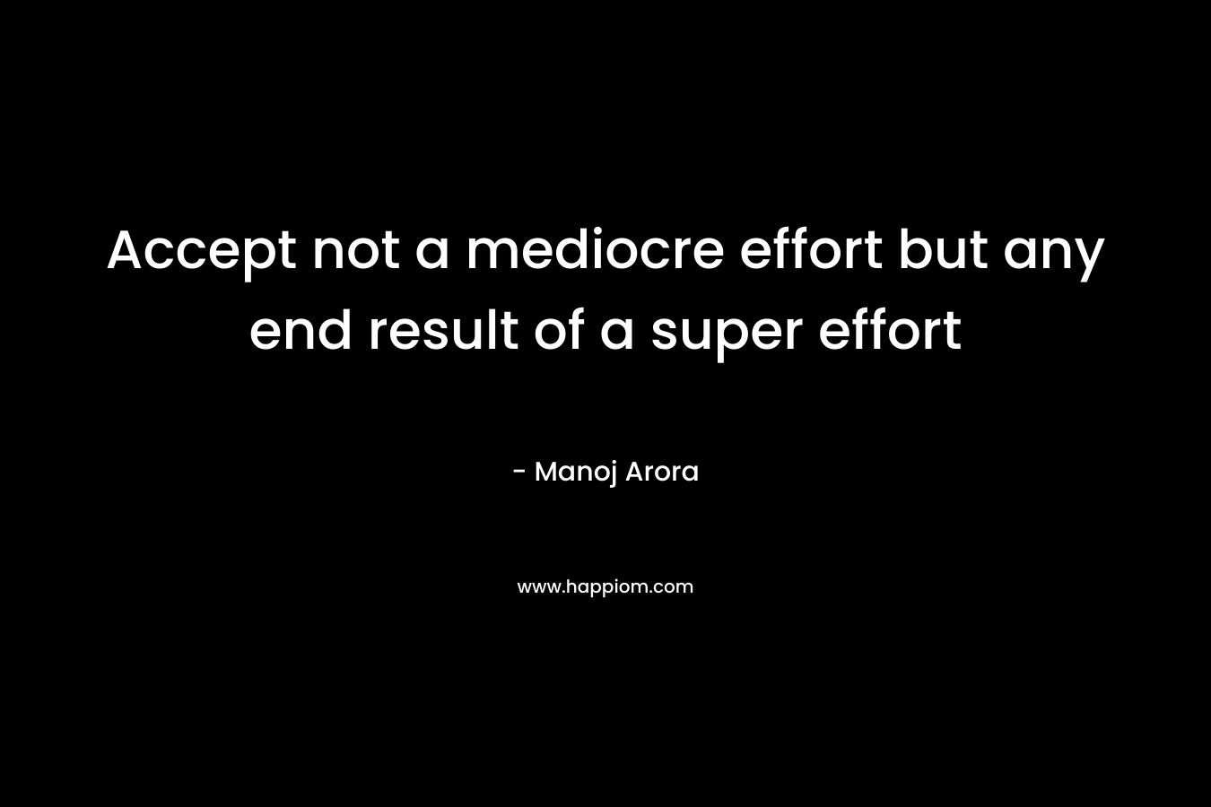 Accept not a mediocre effort but any end result of a super effort – Manoj Arora