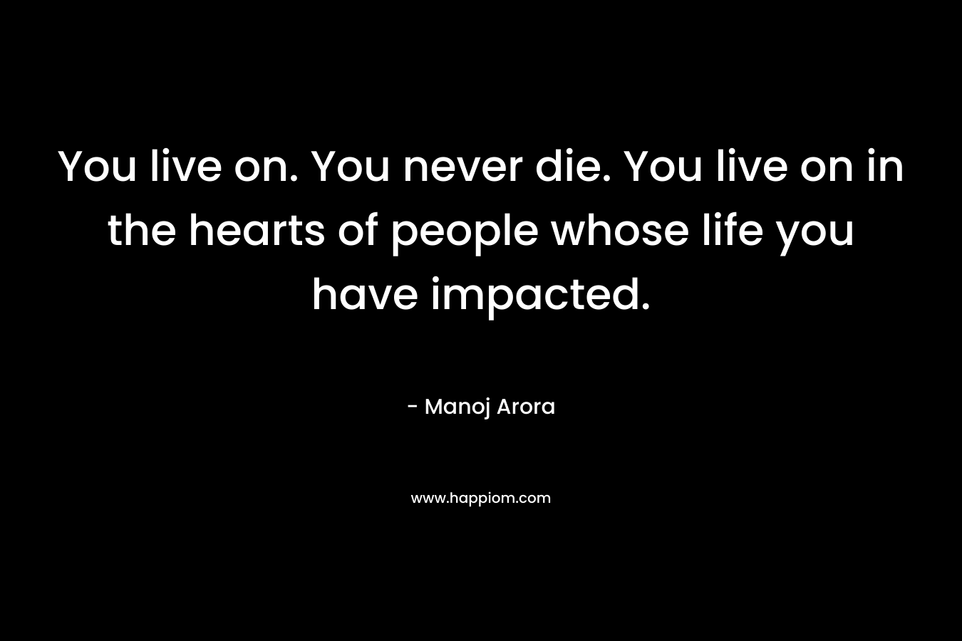 You live on. You never die. You live on in the hearts of people whose life you have impacted. – Manoj Arora