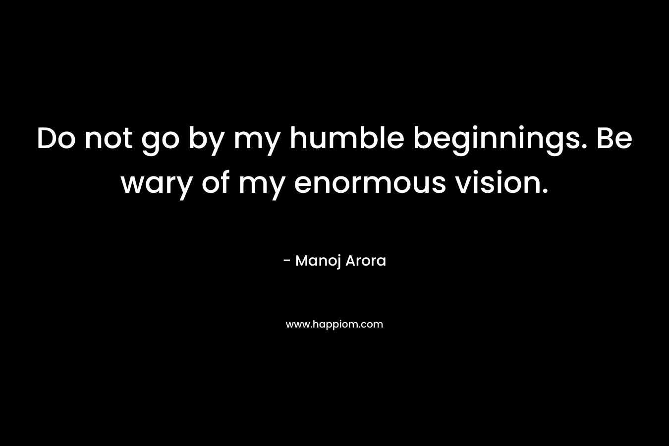 Do not go by my humble beginnings. Be wary of my enormous vision. – Manoj Arora
