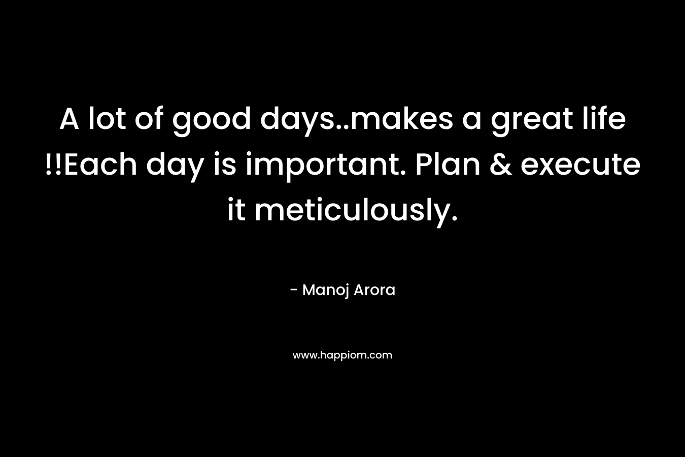 A lot of good days..makes a great life !!Each day is important. Plan & execute it meticulously.