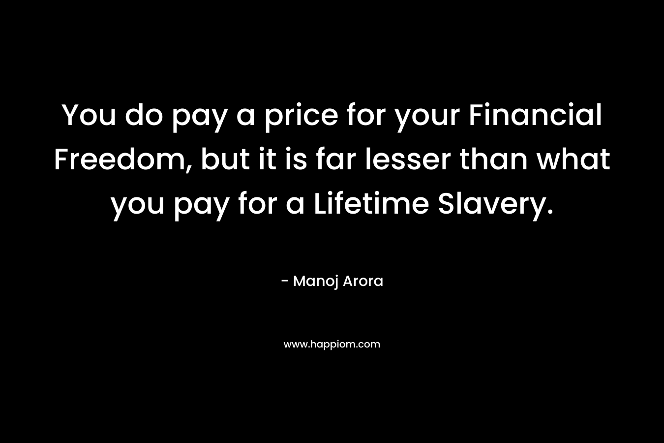 You do pay a price for your Financial Freedom, but it is far lesser than what you pay for a Lifetime Slavery. – Manoj Arora
