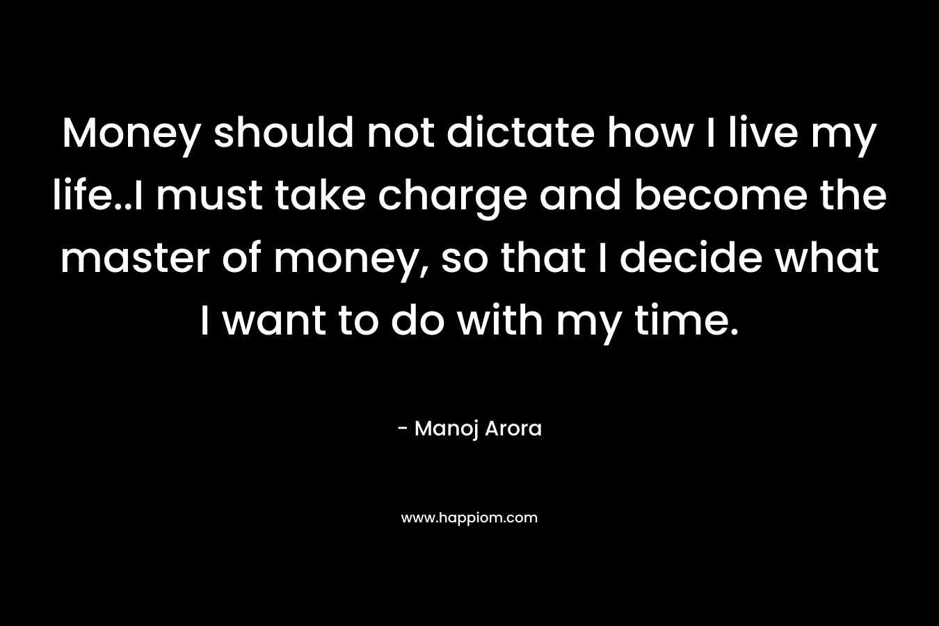 Money should not dictate how I live my life..I must take charge and become the master of money, so that I decide what I want to do with my time. – Manoj Arora