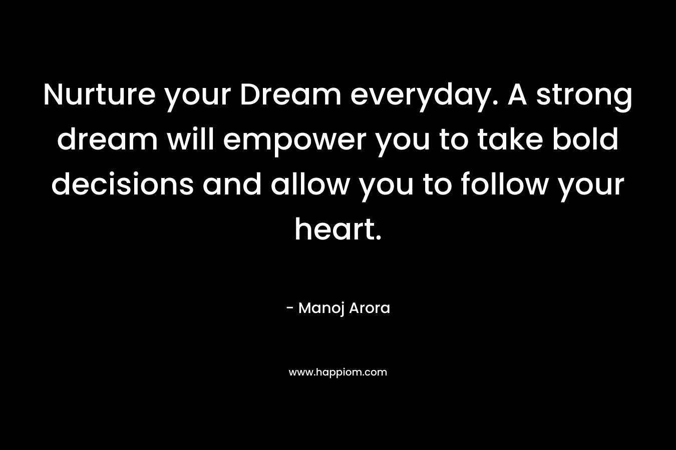 Nurture your Dream everyday. A strong dream will empower you to take bold decisions and allow you to follow your heart.