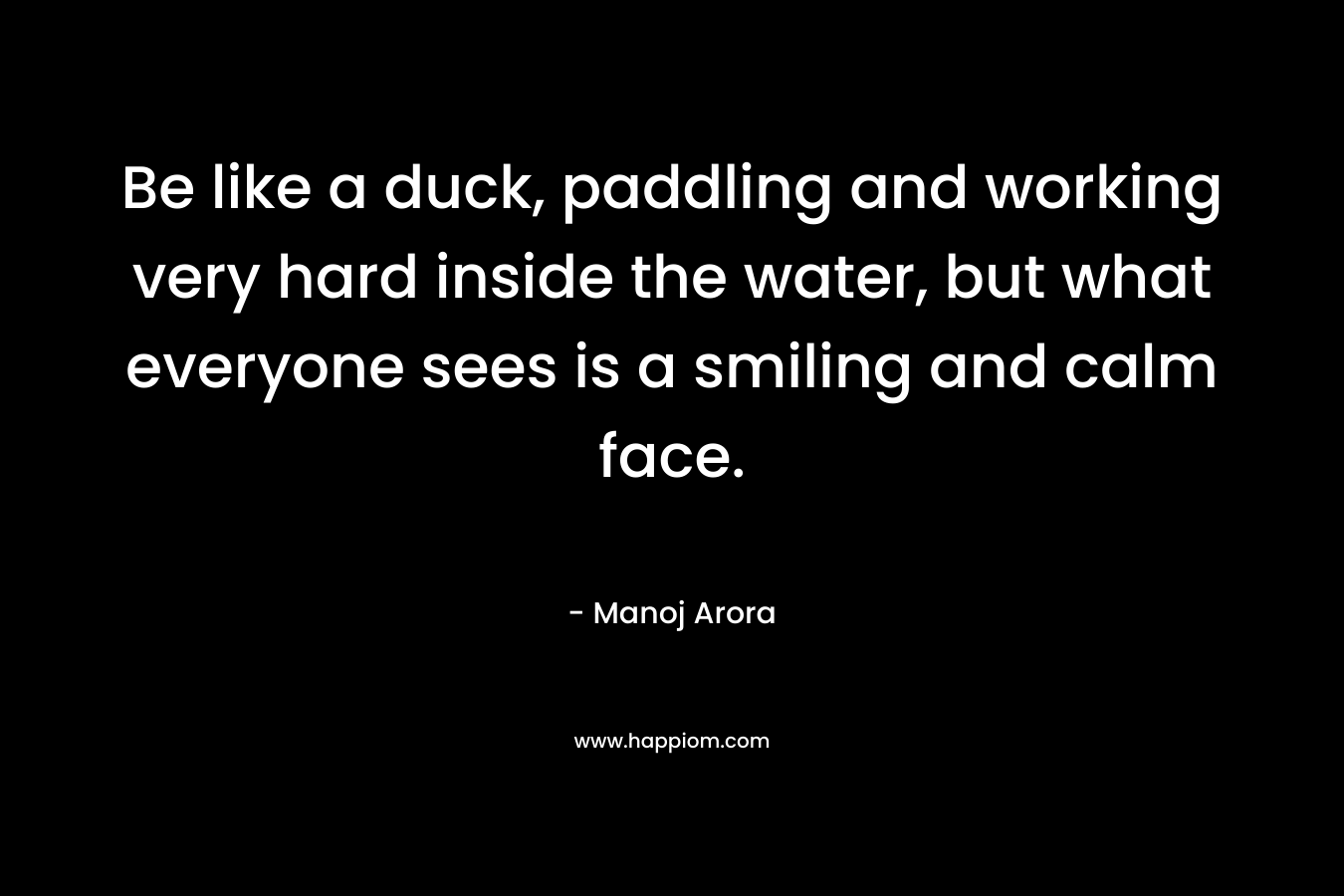 Be like a duck, paddling and working very hard inside the water, but what everyone sees is a smiling and calm face.
