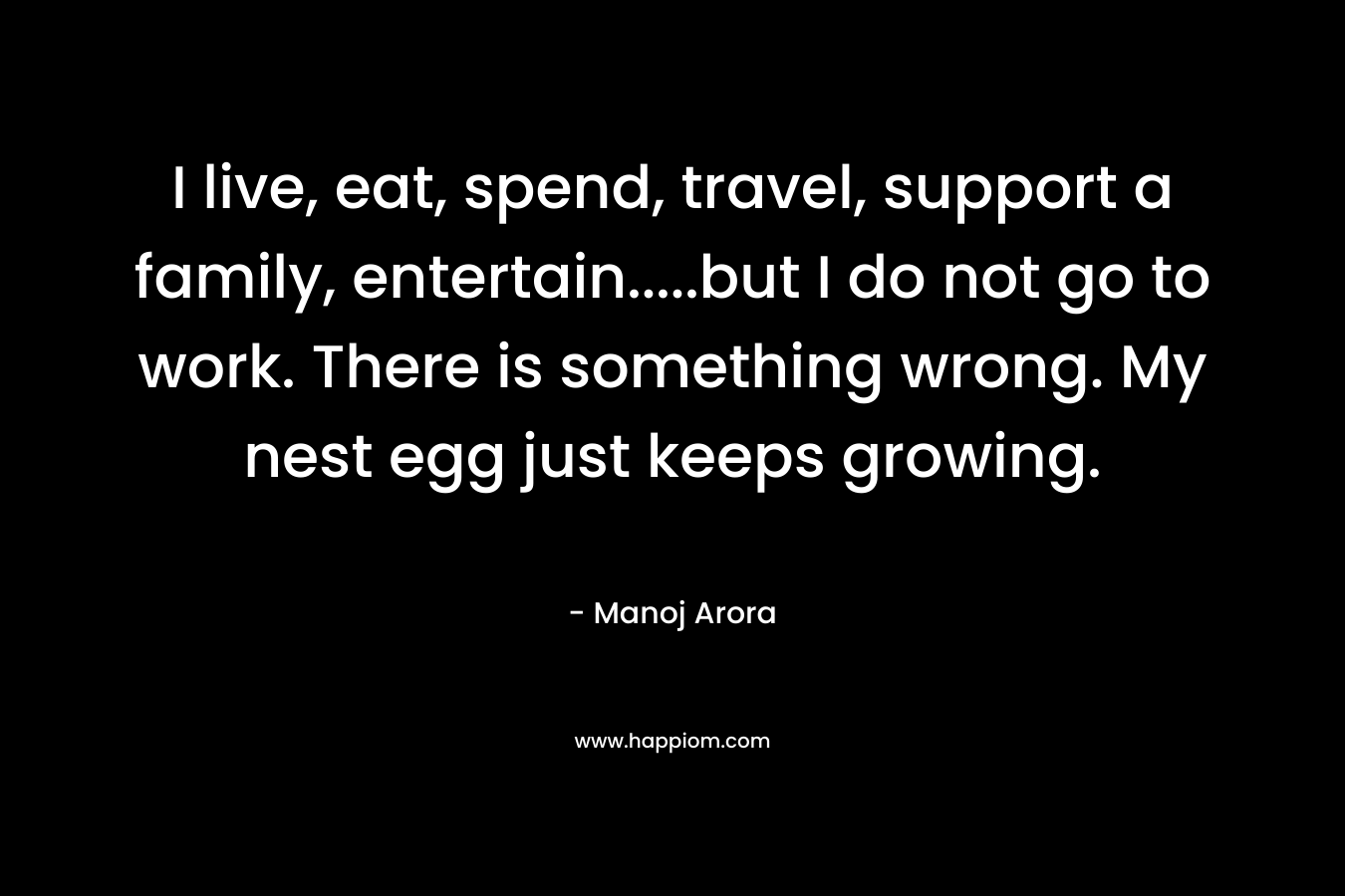 I live, eat, spend, travel, support a family, entertain.....but I do not go to work. There is something wrong. My nest egg just keeps growing.