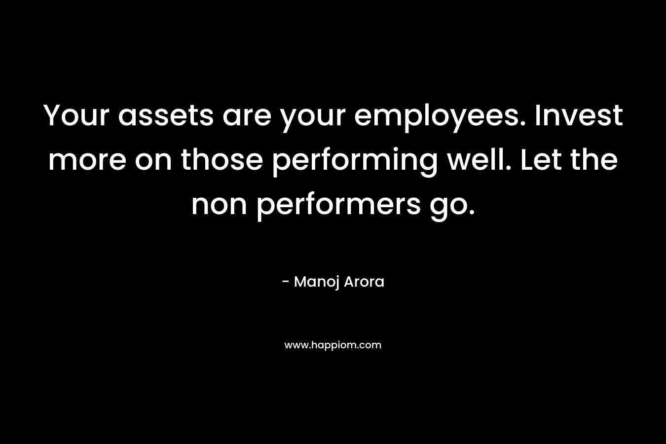 Your assets are your employees. Invest more on those performing well. Let the non performers go. – Manoj Arora