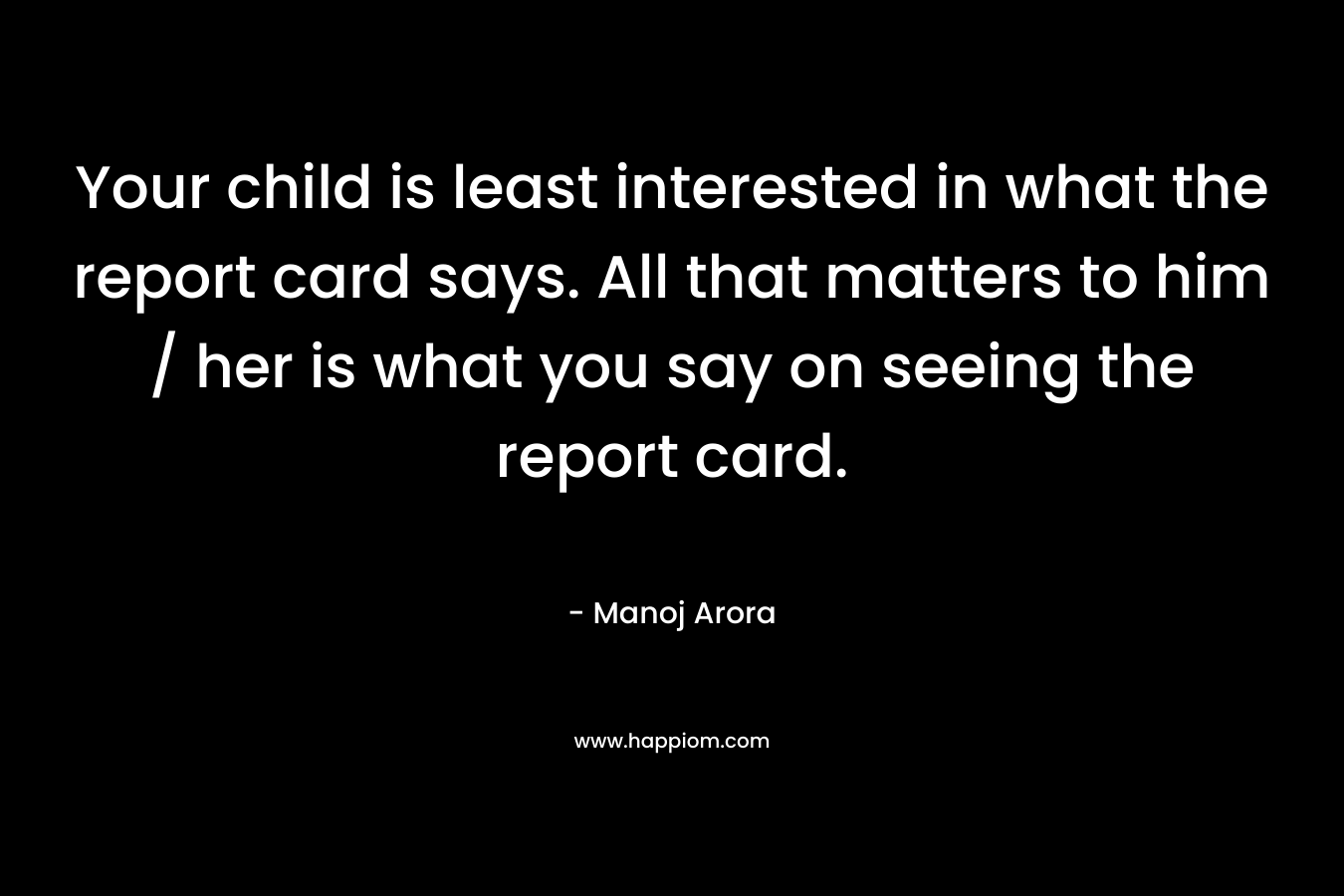 Your child is least interested in what the report card says. All that matters to him / her is what you say on seeing the report card.