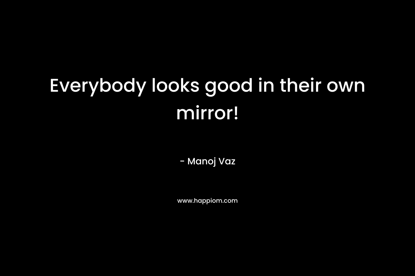 Everybody looks good in their own mirror!
