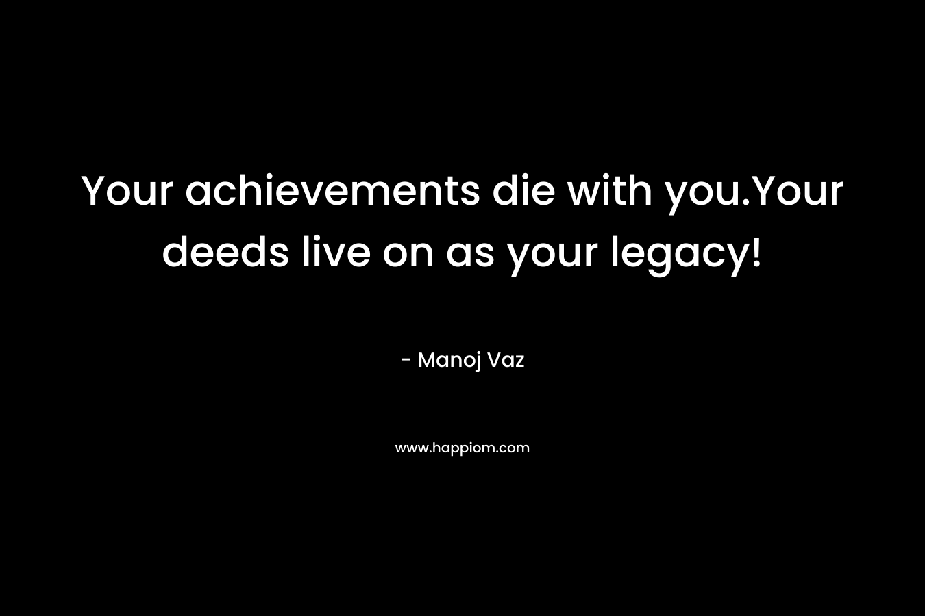 Your achievements die with you.Your deeds live on as your legacy! – Manoj Vaz