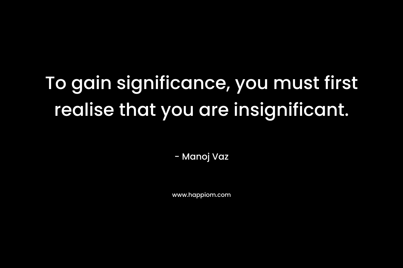 To gain significance, you must first realise that you are insignificant. – Manoj Vaz