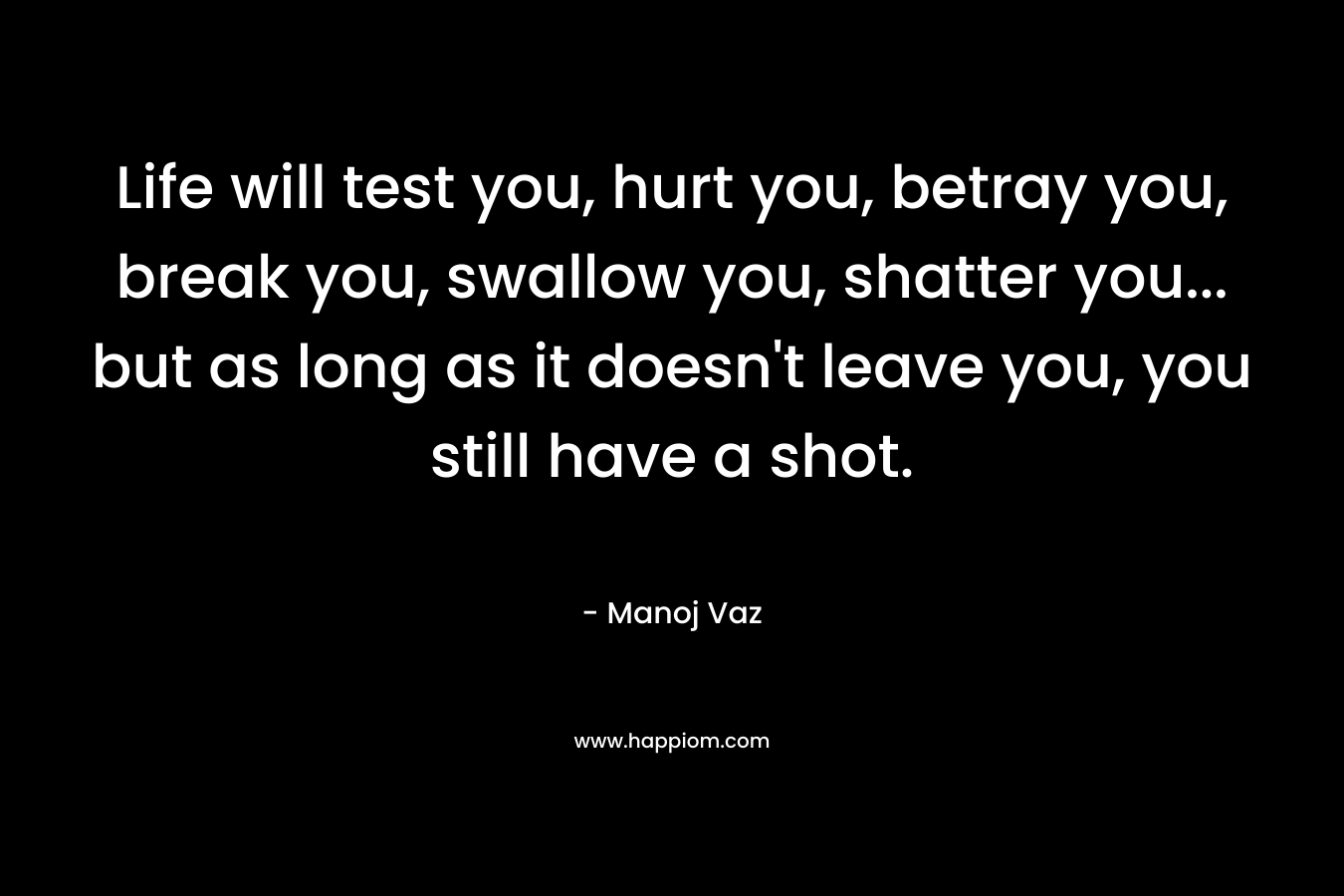Life will test you, hurt you, betray you, break you, swallow you, shatter you... but as long as it doesn't leave you, you still have a shot.