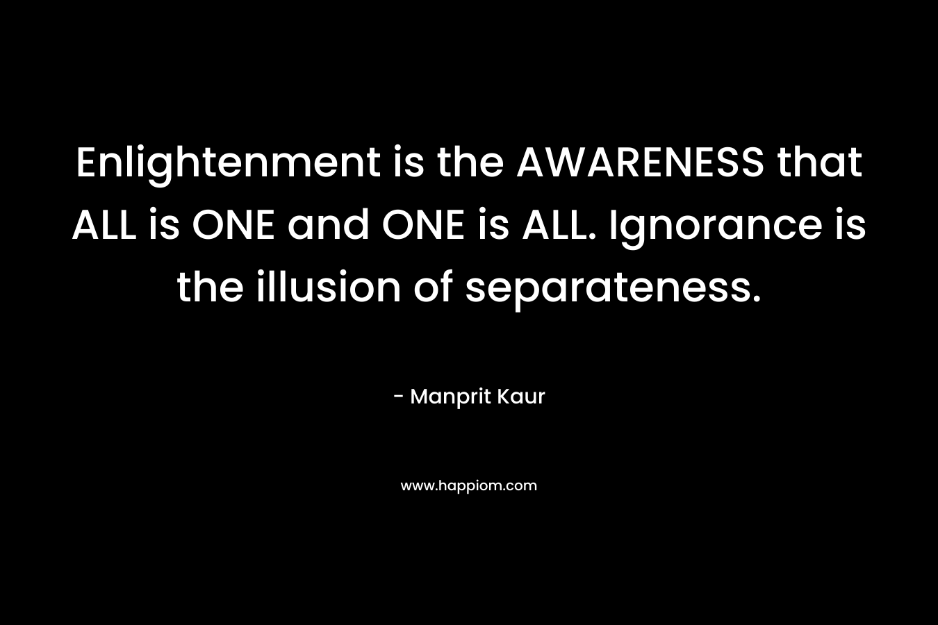 Enlightenment is the AWARENESS that ALL is ONE and ONE is ALL. Ignorance is the illusion of separateness. – Manprit Kaur