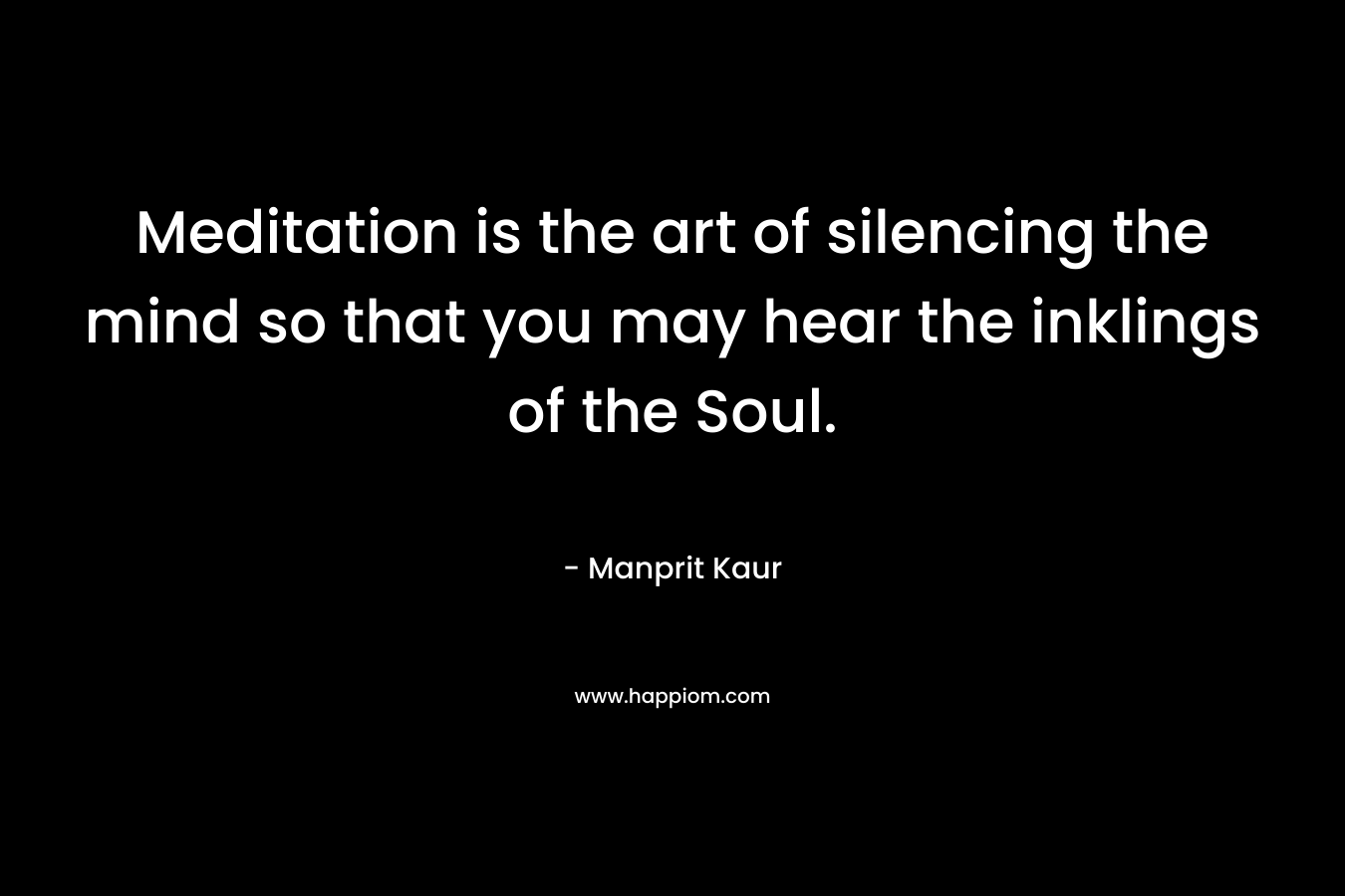Meditation is the art of silencing the mind so that you may hear the inklings of the Soul. – Manprit Kaur