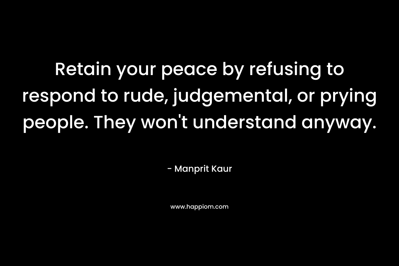 Retain your peace by refusing to respond to rude, judgemental, or prying people. They won’t understand anyway. – Manprit Kaur