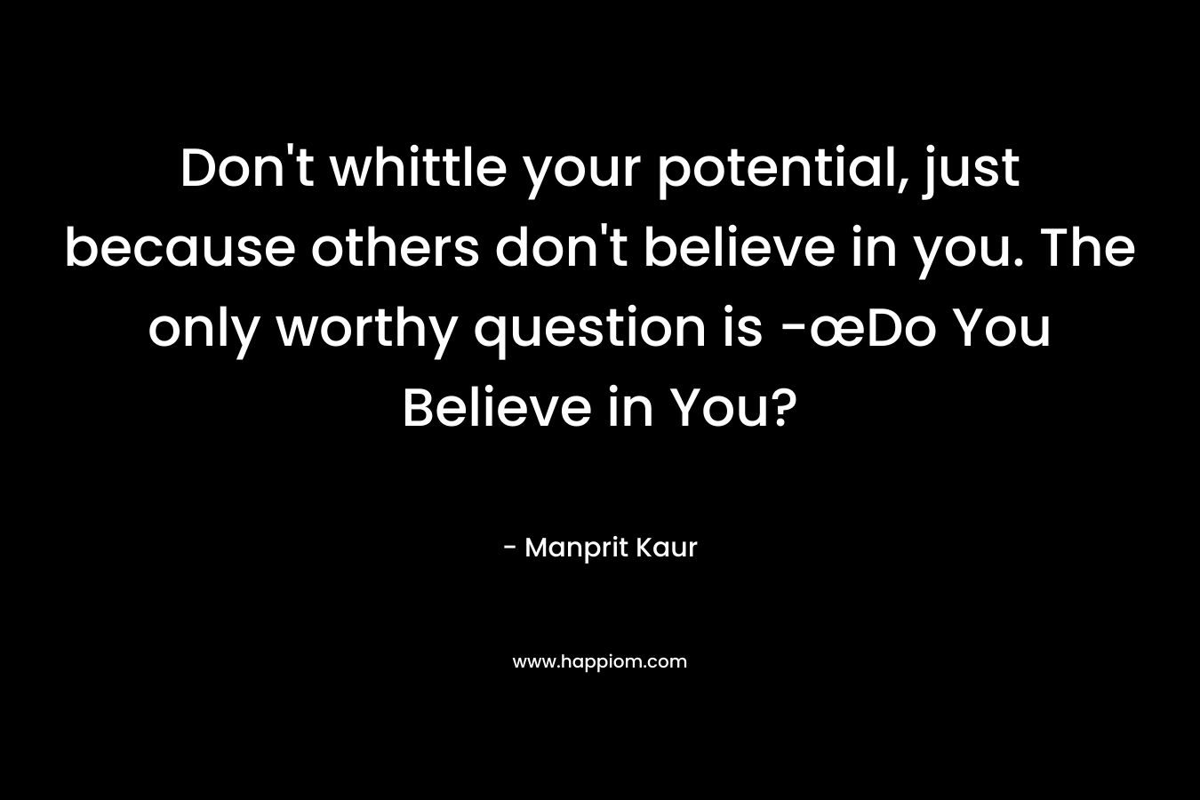 Don’t whittle your potential, just because others don’t believe in you. The only worthy question is -œDo You Believe in You? – Manprit Kaur