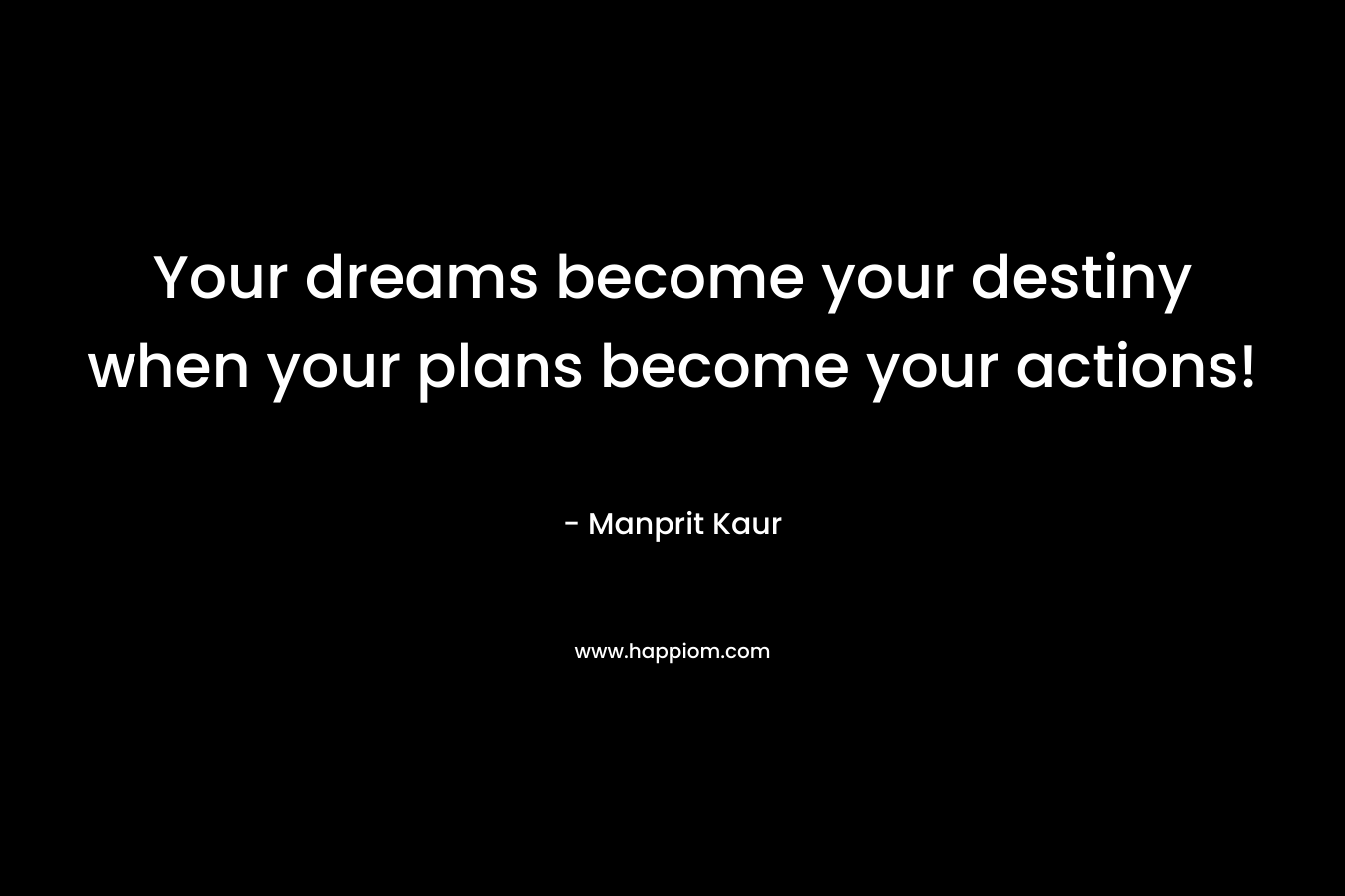 Your dreams become your destiny when your plans become your actions! – Manprit Kaur