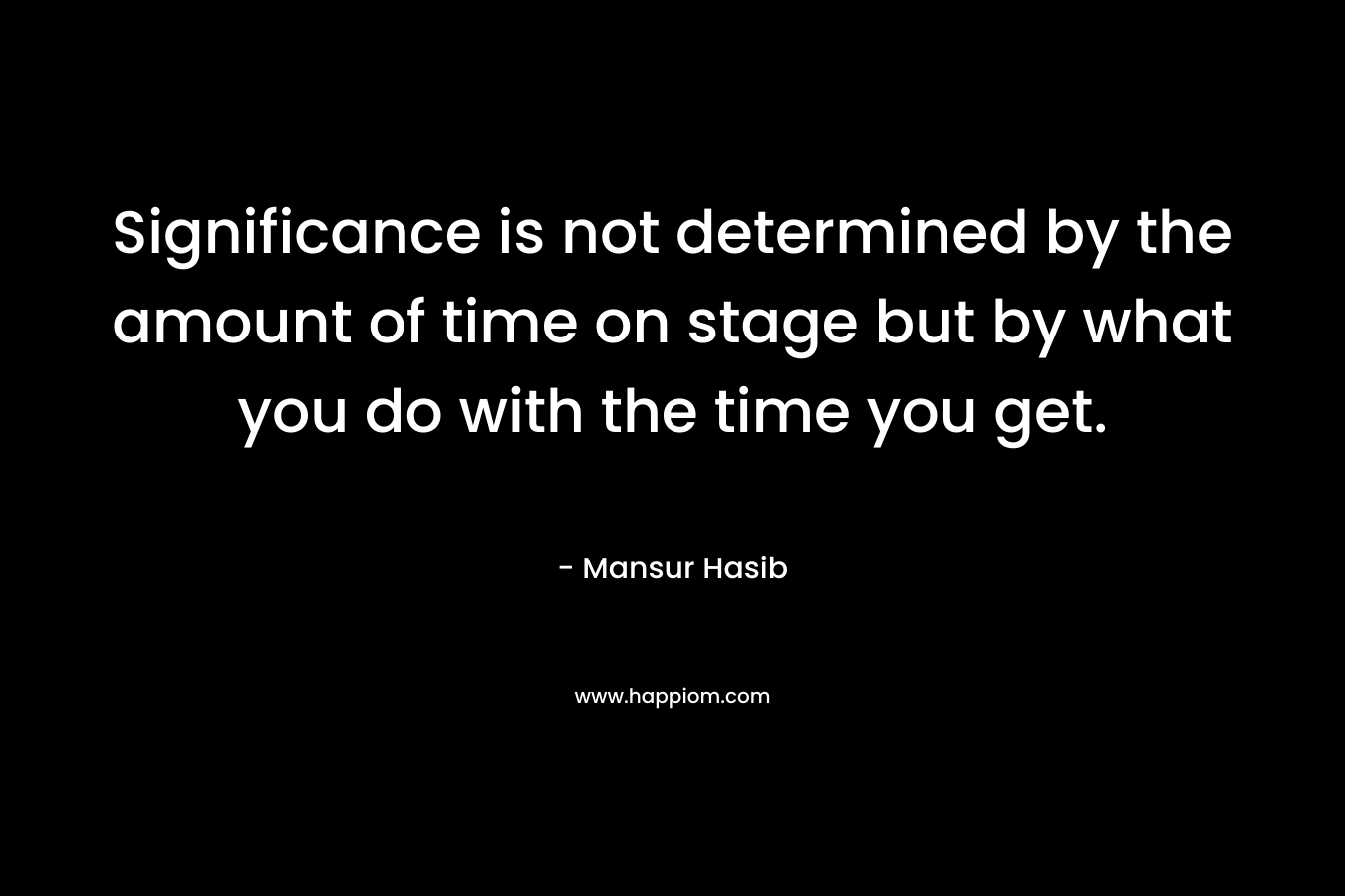 Significance is not determined by the amount of time on stage but by what you do with the time you get. – Mansur Hasib