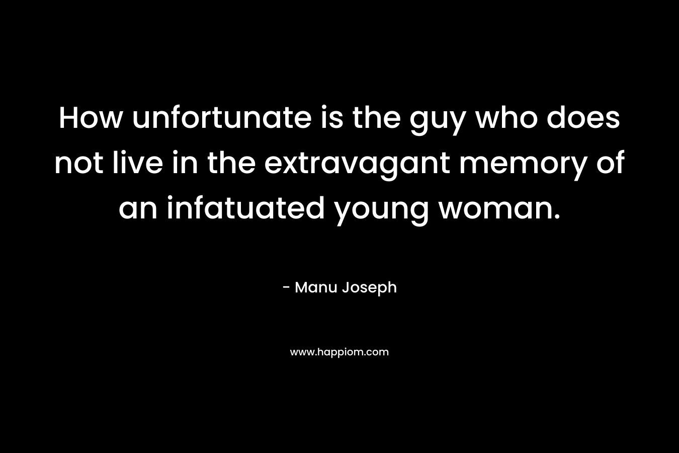 How unfortunate is the guy who does not live in the extravagant memory of an infatuated young woman. – Manu Joseph