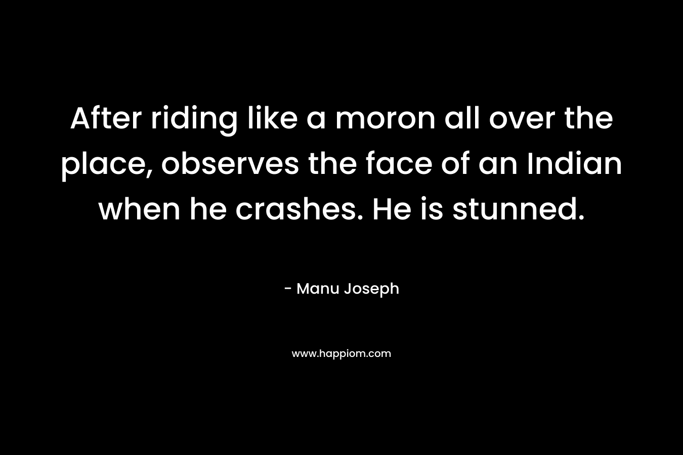 After riding like a moron all over the place, observes the face of an Indian when he crashes. He is stunned. – Manu Joseph