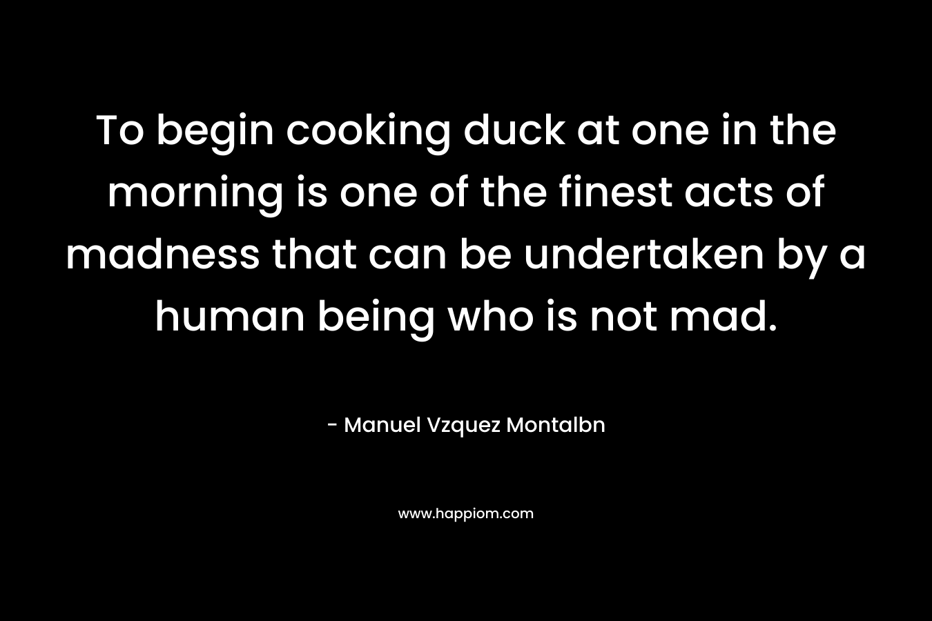 To begin cooking duck at one in the morning is one of the finest acts of madness that can be undertaken by a human being who is not mad. – Manuel Vzquez Montalbn