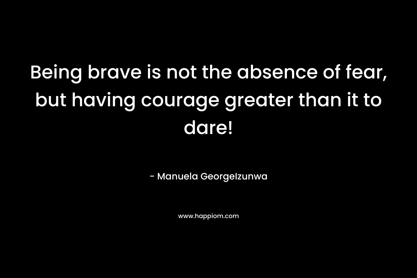 Being brave is not the absence of fear, but having courage greater than it to dare!