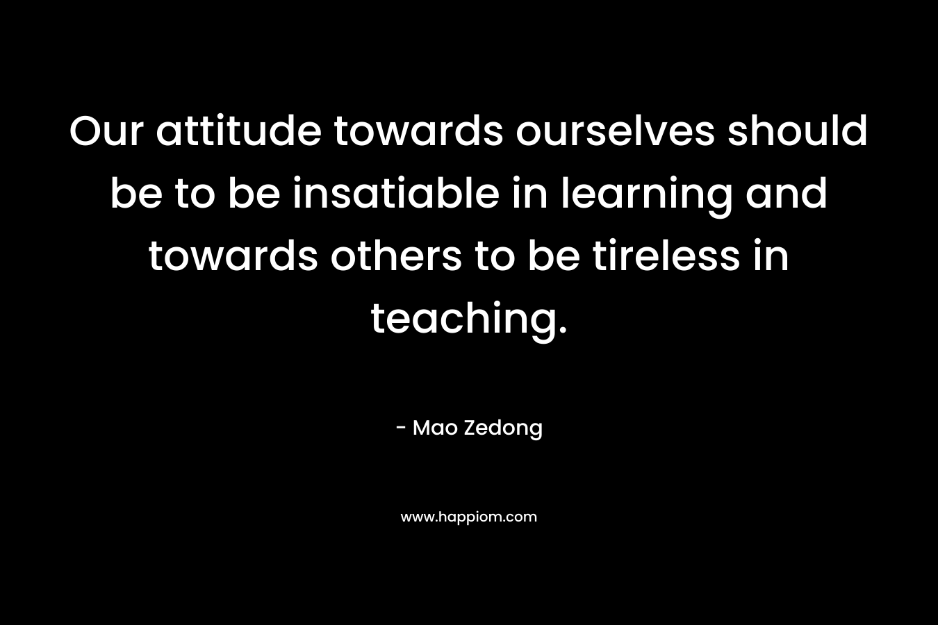 Our attitude towards ourselves should be to be insatiable in learning and towards others to be tireless in teaching. – Mao Zedong