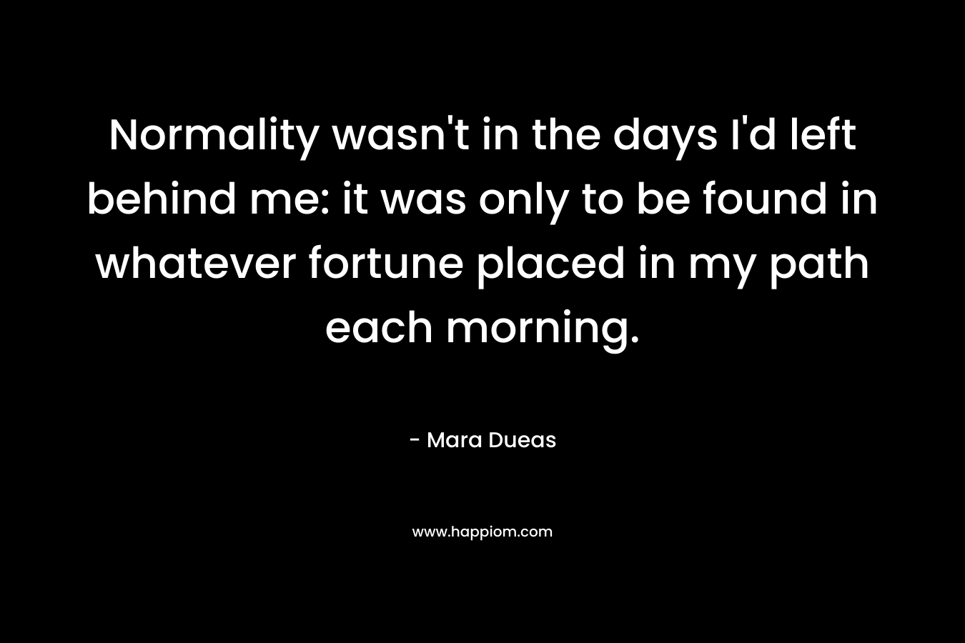 Normality wasn’t in the days I’d left behind me: it was only to be found in whatever fortune placed in my path each morning. – Mara Dueas