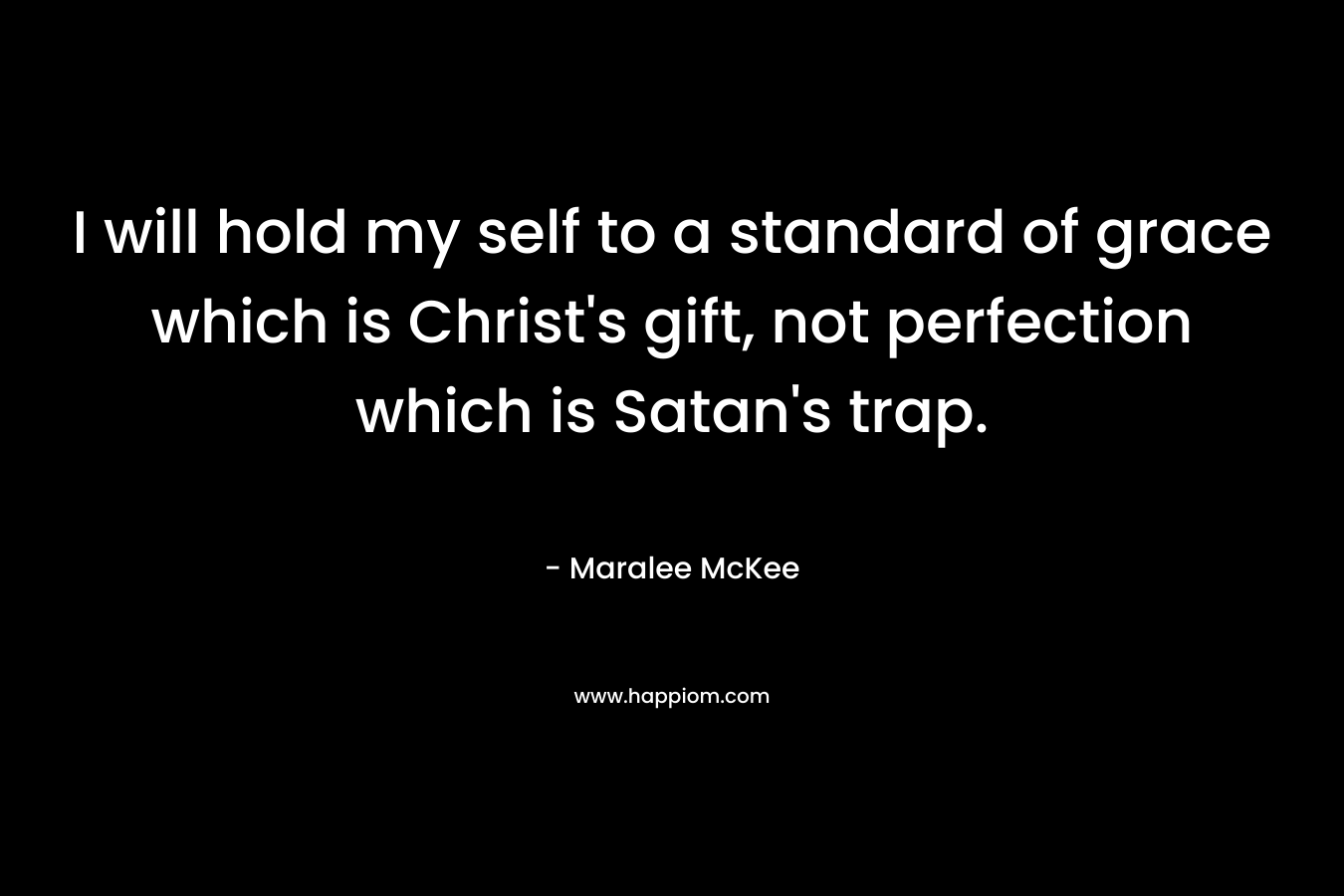 I will hold my self to a standard of grace which is Christ’s gift, not perfection which is Satan’s trap. – Maralee McKee