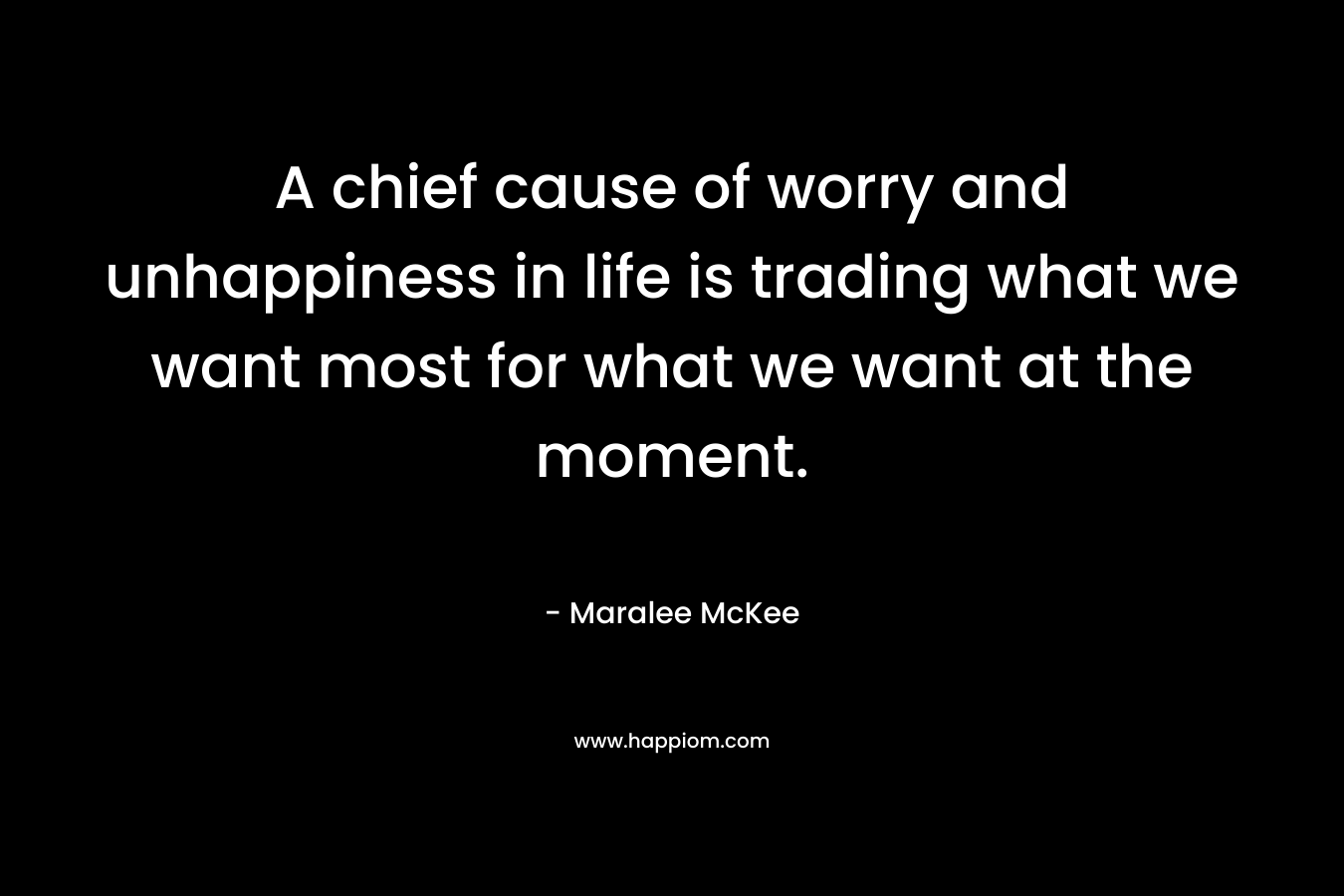 A chief cause of worry and unhappiness in life is trading what we want most for what we want at the moment. – Maralee McKee