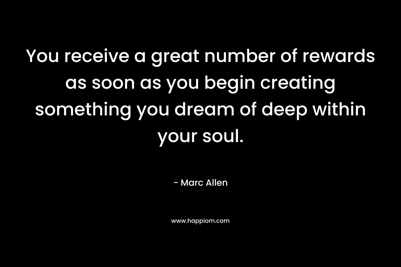 You receive a great number of rewards as soon as you begin creating something you dream of deep within your soul.