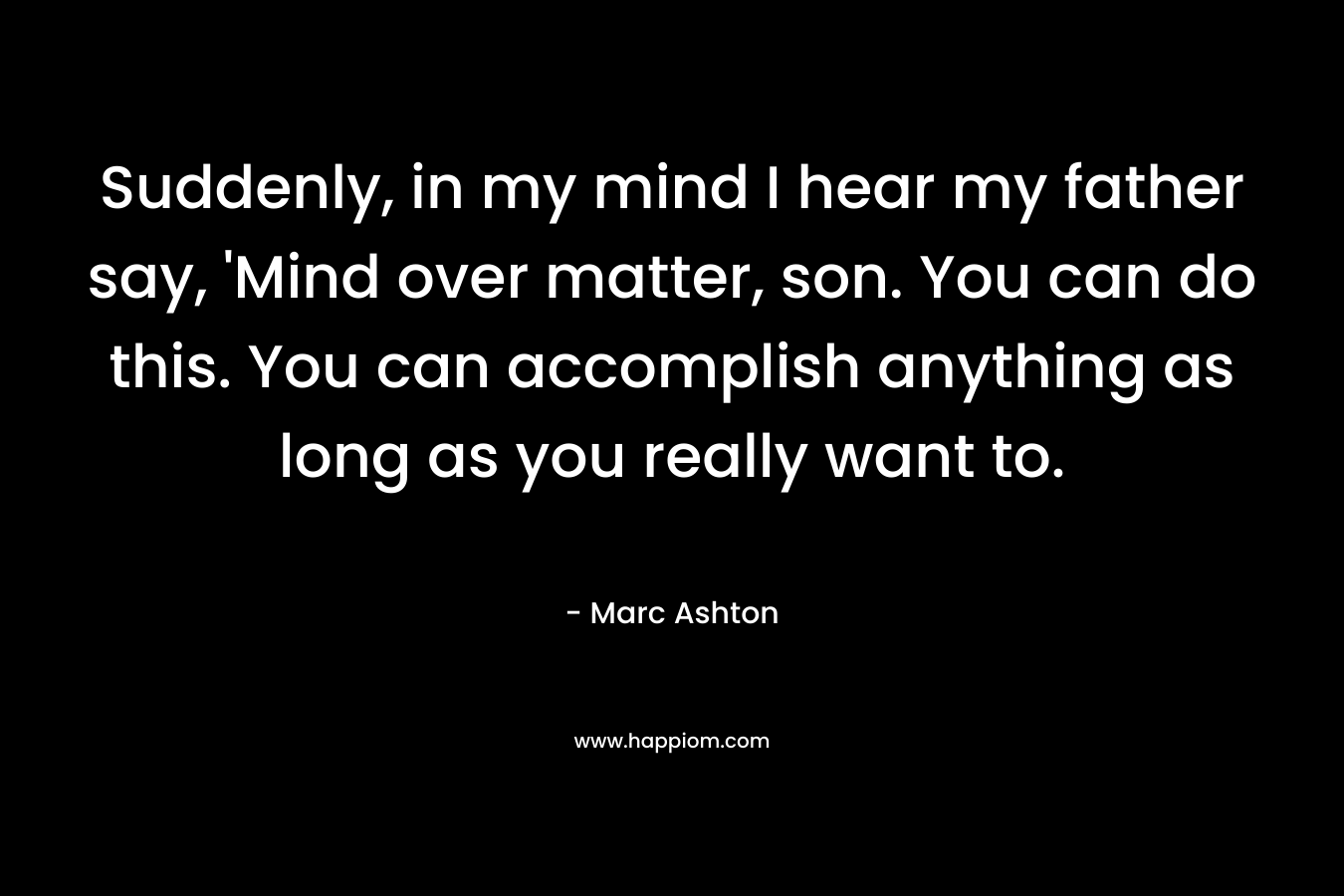 Suddenly, in my mind I hear my father say, ‘Mind over matter, son. You can do this. You can accomplish anything as long as you really want to. – Marc Ashton