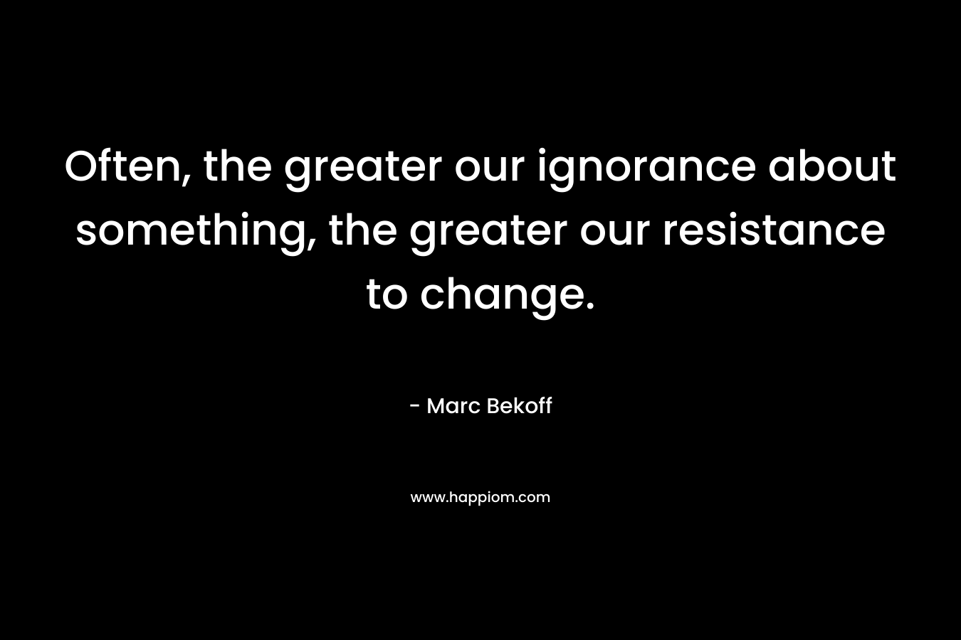 Often, the greater our ignorance about something, the greater our resistance to change. – Marc Bekoff