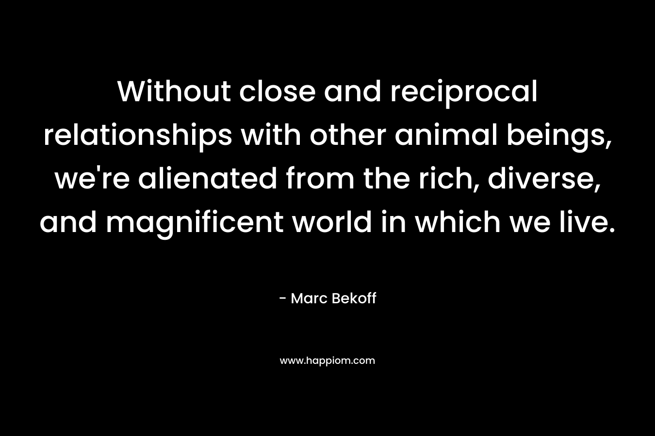 Without close and reciprocal relationships with other animal beings, we’re alienated from the rich, diverse, and magnificent world in which we live. – Marc Bekoff