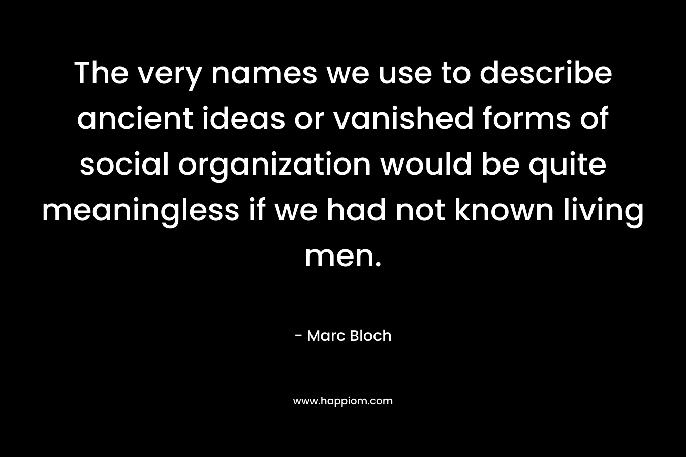 The very names we use to describe ancient ideas or vanished forms of social organization would be quite meaningless if we had not known living men. – Marc Bloch