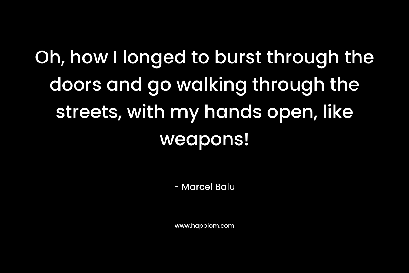 Oh, how I longed to burst through the doors and go walking through the streets, with my hands open, like weapons! – Marcel Balu