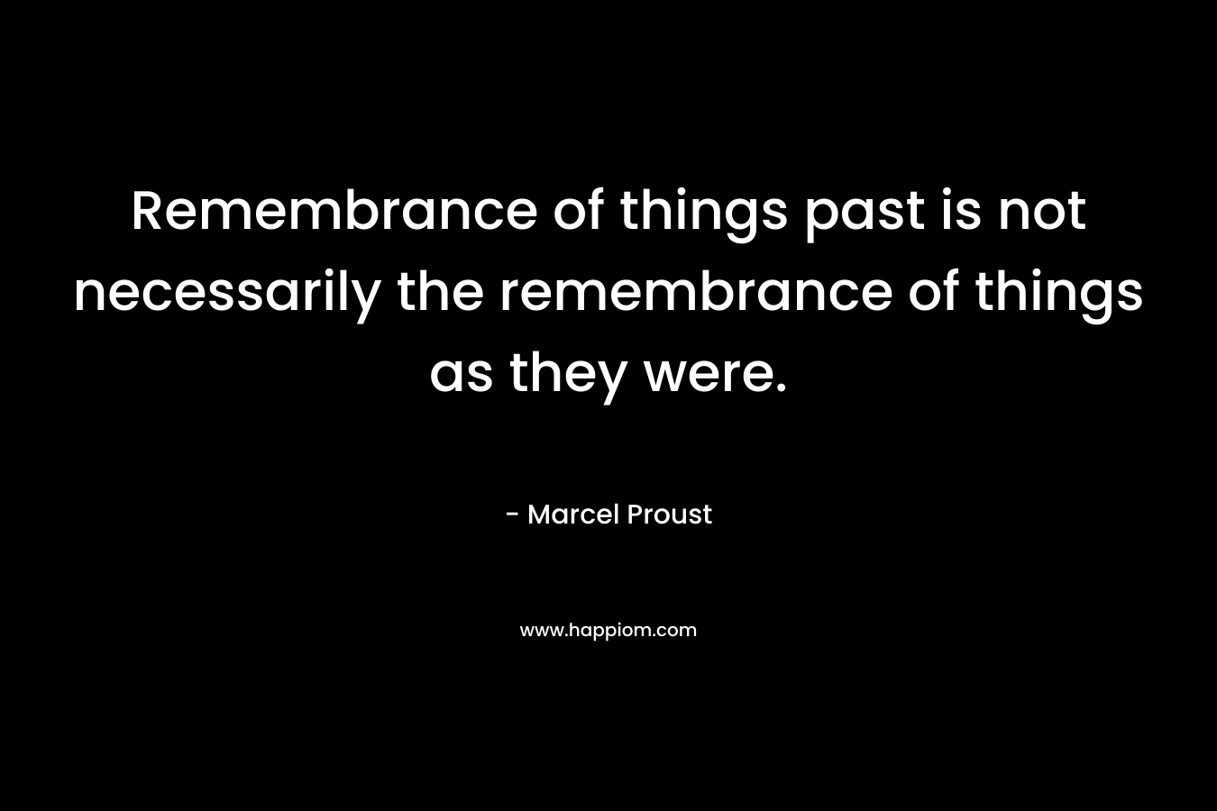 Remembrance of things past is not necessarily the remembrance of things as they were. – Marcel Proust