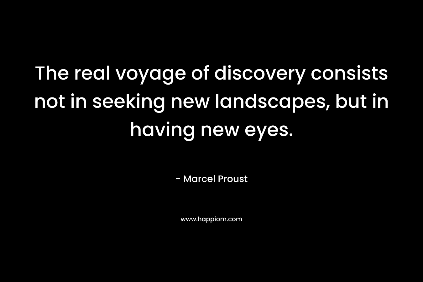 The real voyage of discovery consists not in seeking new landscapes, but in having new eyes. – Marcel Proust
