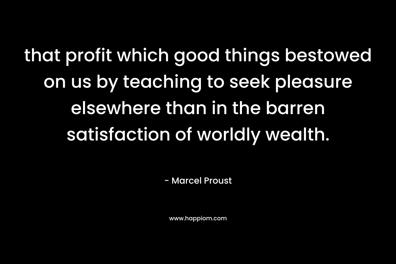 that profit which good things bestowed on us by teaching to seek pleasure elsewhere than in the barren satisfaction of worldly wealth. – Marcel Proust